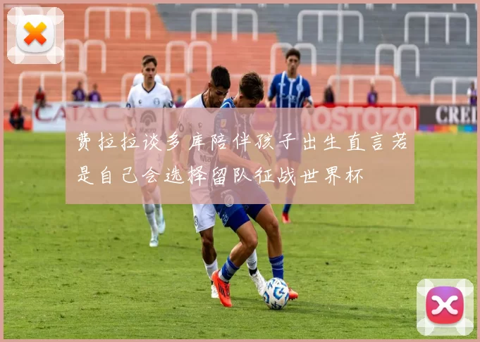 费拉拉谈多库陪伴孩子出生直言若是自己会选择留队征战世界杯