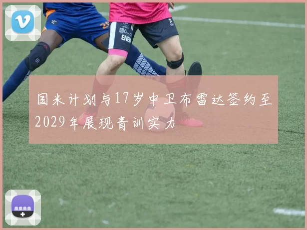 国米计划与17岁中卫布雷达签约至2029年展现青训实力