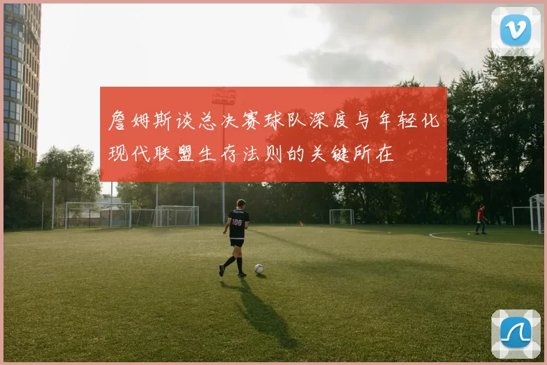 詹姆斯谈总决赛球队深度与年轻化现代联盟生存法则的关键所在