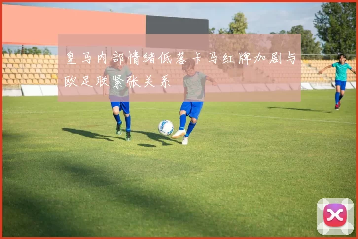皇马内部情绪低落卡马红牌加剧与欧足联紧张关系