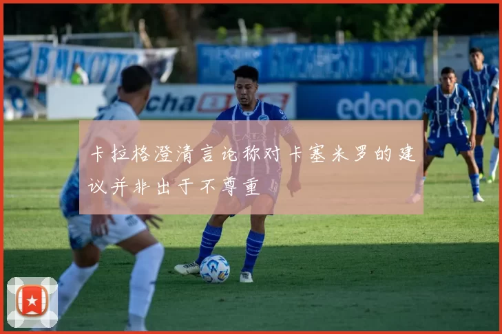 卡拉格澄清言论称对卡塞米罗的建议并非出于不尊重