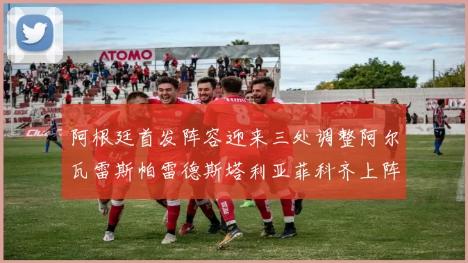 阿根廷首发阵容迎来三处调整阿尔瓦雷斯帕雷德斯塔利亚菲科齐上阵