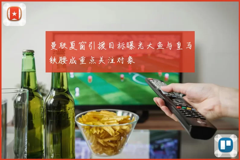 曼联夏窗引援目标曝光大鱼与皇马铁腰成重点关注对象