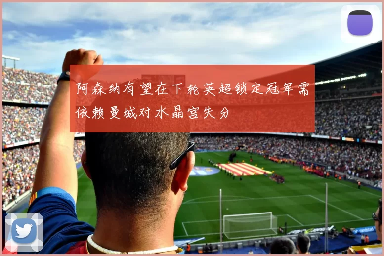 阿森纳有望在下轮英超锁定冠军需依赖曼城对水晶宫失分