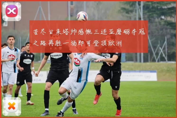 苦尽甘来塔帅感慨三连亚磨砺夺冠之路再胜一场即可登顶欧洲