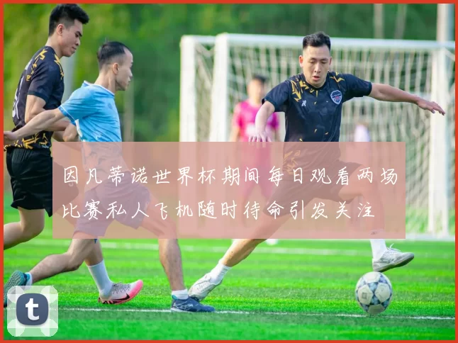 因凡蒂诺世界杯期间每日观看两场比赛私人飞机随时待命引发关注
