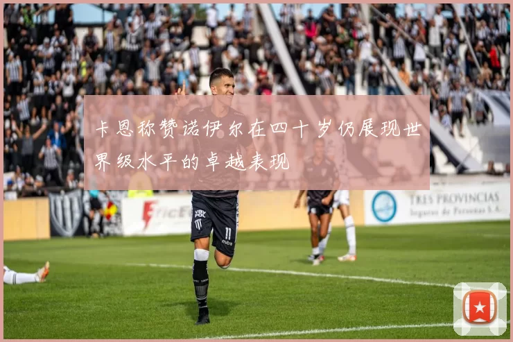 卡恩称赞诺伊尔在四十岁仍展现世界级水平的卓越表现