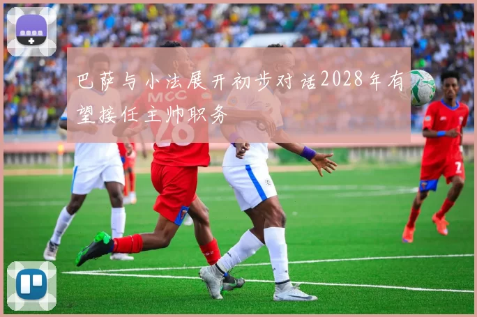 巴萨与小法展开初步对话2028年有望接任主帅职务