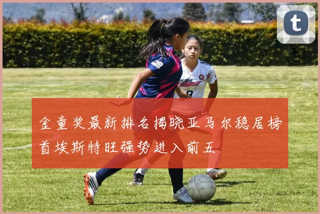 金童奖最新排名揭晓亚马尔稳居榜首埃斯特旺强势进入前五
