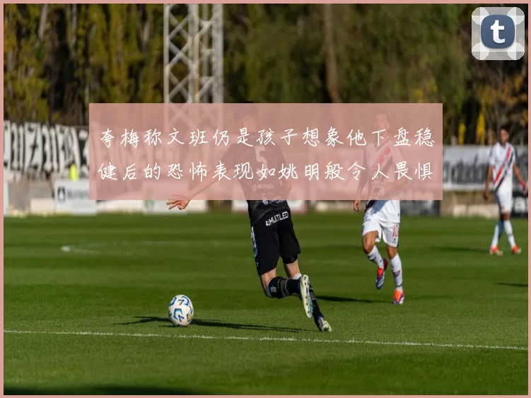 夸梅称文班仍是孩子想象他下盘稳健后的恐怖表现如姚明般令人畏惧