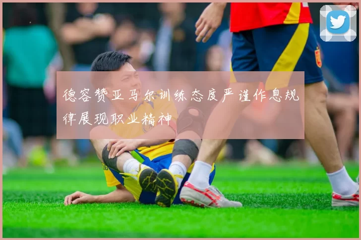 德容赞亚马尔训练态度严谨作息规律展现职业精神