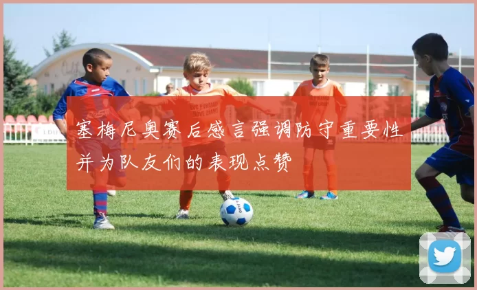 塞梅尼奥赛后感言强调防守重要性并为队友们的表现点赞