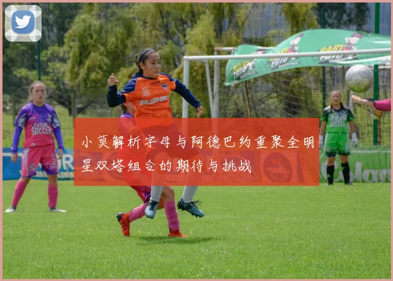 小莫解析字母与阿德巴约重聚全明星双塔组合的期待与挑战