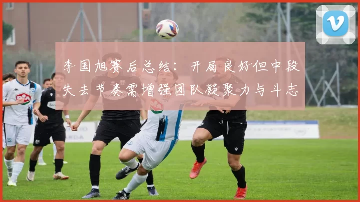 李国旭赛后总结：开局良好但中段失去节奏需增强团队凝聚力与斗志