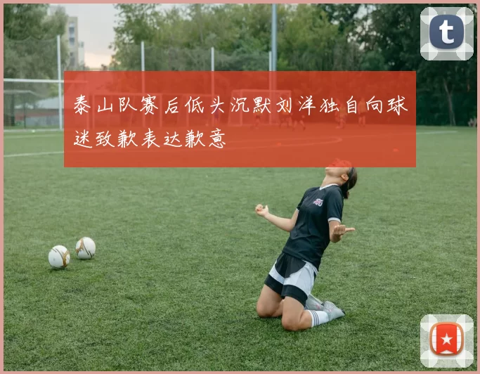 泰山队赛后低头沉默刘洋独自向球迷致歉表达歉意