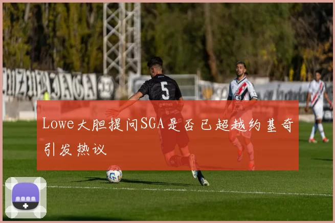 Lowe大胆提问SGA是否已超越约基奇引发热议