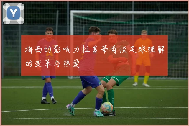 梅西的影响力拉基蒂奇谈足球理解的变革与热爱