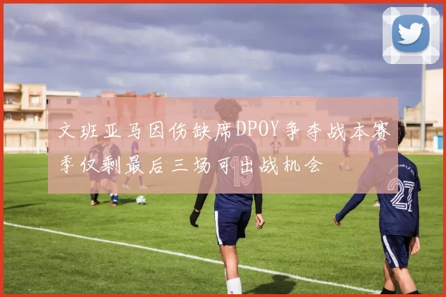 文班亚马因伤缺席DPOY争夺战本赛季仅剩最后三场可出战机会