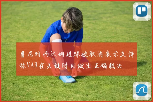 鲁尼对西汉姆进球被取消表示支持称VAR在关键时刻做出正确裁决
