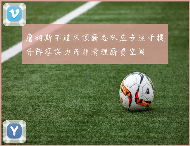 詹姆斯不追求顶薪各队应专注于提升阵容实力而非清理薪资空间