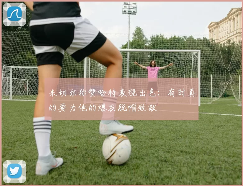 米切尔称赞哈特表现出色：有时真的要为他的爆发脱帽致敬