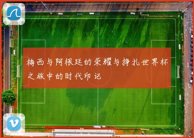 梅西与阿根廷的荣耀与挣扎世界杯之旅中的时代印记