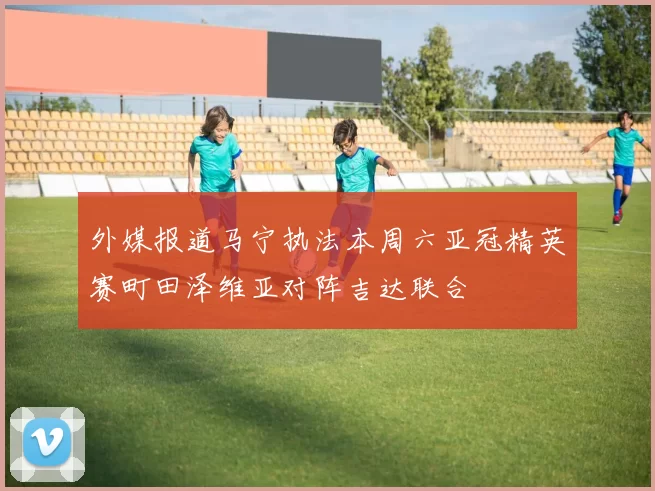 外媒报道马宁执法本周六亚冠精英赛町田泽维亚对阵吉达联合