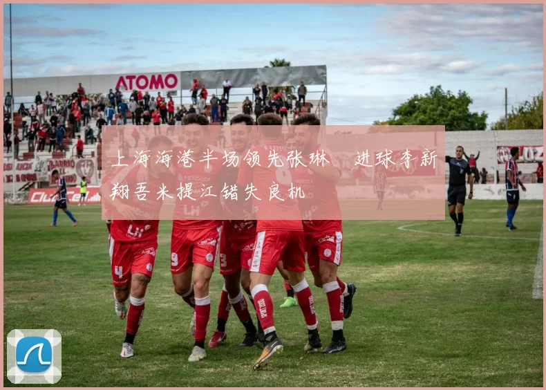 上海海港半场领先张琳芃进球李新翔吾米提江错失良机